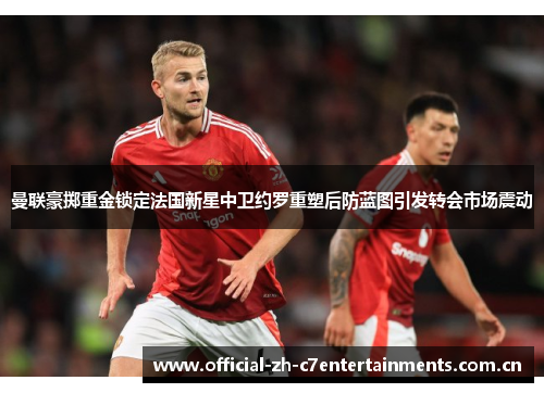 曼联豪掷重金锁定法国新星中卫约罗重塑后防蓝图引发转会市场震动